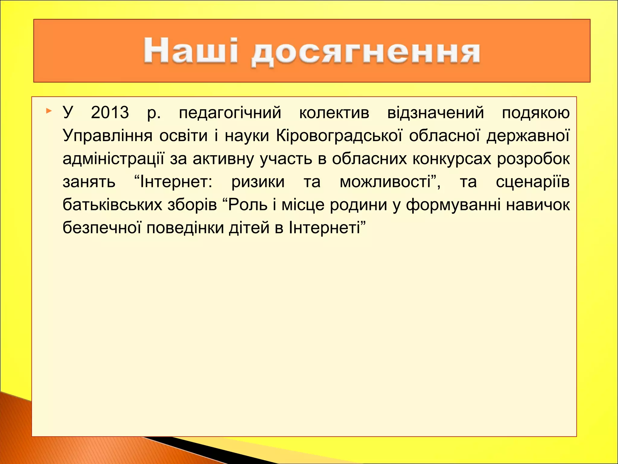  У 2013 р. педагогічний колектив відзначений подякою
Управління освіти і науки Кіровоградської обласної державної
адміністрації за активну участь в обласних конкурсах розробок
занять “Інтернет: ризики та можливості”, та сценаріїв
батьківських зборів “Роль і місце родини у формуванні навичок
безпечної поведінки дітей в Інтернеті”
 