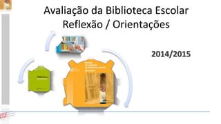 Avaliação da Biblioteca Escolar
Reflexão / Orientações
2014/2015
 