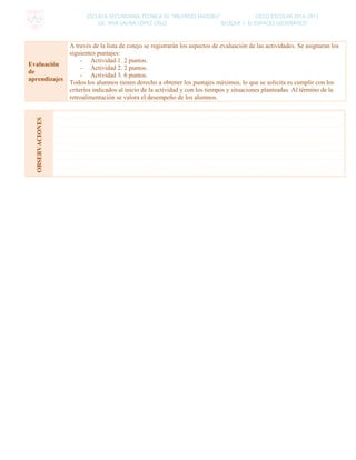 ESCUELA SECUNDARIA TÉCNICA 50 “WILFRIDO MASSIEU” CICLO ESCOLAR 2014-2015
LIC. ANA LAURA LÓPEZ CRUZ BLOQUE 1: EL ESPACIO GEOGRÁFICO
Evaluación
de
aprendizajes
A través de la lista de cotejo se registrarán los aspectos de evaluación de las actividades. Se asignaran los
siguientes puntajes:
- Actividad 1. 2 puntos.
- Actividad 2. 2 puntos.
- Actividad 3. 6 puntos.
Todos los alumnos tienen derecho a obtener los puntajes máximos, lo que se solicita es cumplir con los
criterios indicados al inicio de la actividad y con los tiempos y situaciones planteadas. Al término de la
retroalimentación se valora el desempeño de los alumnos.
OBSERVACIONES
 