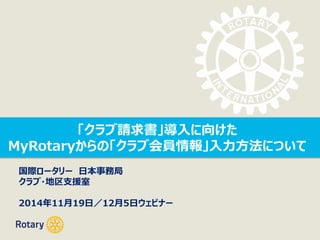 「クラブ請求書」導入に向けた 
MyRotaryからの「クラブ会員情報」入力方法について 
国際ロータリー日本事務局 
クラブ・地区支援室 
2014年11月19日／12月5日ウェビナー 
 