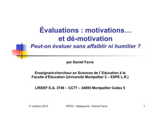 11 octobre 2014 ISFEC - Batipaume - Daniel Favre 1
Évaluations : motivations…
et dé-motivation
Peut-on évaluer sans affaiblir ni humilier ?
par Daniel Favre
Enseignant-chercheur en Sciences de l Education à la
Faculté d’Éducation (Université Montpellier 2 – ESPE L.R.)
LIRDEF E.A. 3749 - CC77 – 34095 Montpellier Cedex 5
 