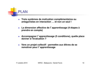11 octobre 2014 ISFEC - Batipaume - Daniel Favre 10
PLAN
  Trois systèmes de motivation complémentaires ou
antagonistes en interaction … et non un seul !
  La dimension affective de l apprentissage (4 étapes à
prendre en compte)
  Accompagner l apprentissage (5 conditions), quelle place
donner à l’évaluation ?
  Vers un projet collectif : permettre aux élèves de se
remotiver pour l apprentissage
 