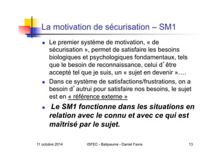 11 octobre 2014 ISFEC - Batipaume - Daniel Favre 13
La motivation de sécurisation – SM1
  Le premier système de motivation, « de
sécurisation », permet de satisfaire les besoins
biologiques et psychologiques fondamentaux, tels
que le besoin de reconnaissance, celui d être
accepté tel que je suis, un « sujet en devenir »….
  Dans ce système de satisfactions/frustrations, on a
besoin d autrui pour satisfaire nos besoins, le sujet
est en « référence externe »
  Le SM1 fonctionne dans les situations en
relation avec le connu et avec ce qui est
maîtrisé par le sujet.
 