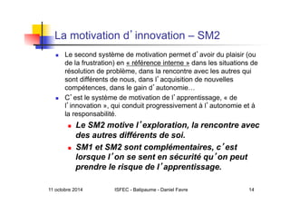 11 octobre 2014 ISFEC - Batipaume - Daniel Favre 14
La motivation d innovation – SM2
  Le second système de motivation permet d avoir du plaisir (ou
de la frustration) en « référence interne » dans les situations de
résolution de problème, dans la rencontre avec les autres qui
sont différents de nous, dans l acquisition de nouvelles
compétences, dans le gain d autonomie…
  C est le système de motivation de l apprentissage, « de
l innovation », qui conduit progressivement à l autonomie et à
la responsabilité.
  Le SM2 motive l exploration, la rencontre avec
des autres différents de soi.
  SM1 et SM2 sont complémentaires, c est
lorsque l on se sent en sécurité qu on peut
prendre le risque de l apprentissage.
 