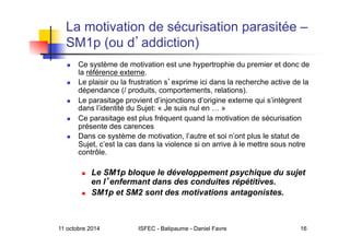 11 octobre 2014 ISFEC - Batipaume - Daniel Favre 16
La motivation de sécurisation parasitée –
SM1p (ou d addiction)
  Ce système de motivation est une hypertrophie du premier et donc de
la référence externe.
  Le plaisir ou la frustration s exprime ici dans la recherche active de la
dépendance (/ produits, comportements, relations).
  Le parasitage provient d’injonctions d’origine externe qui s’intègrent
dans l’identité du Sujet: « Je suis nul en … »
  Ce parasitage est plus fréquent quand la motivation de sécurisation
présente des carences
  Dans ce système de motivation, l’autre et soi n’ont plus le statut de
Sujet, c’est la cas dans la violence si on arrive à le mettre sous notre
contrôle.
  Le SM1p bloque le développement psychique du sujet
en l enfermant dans des conduites répétitives.
  SM1p et SM2 sont des motivations antagonistes.
 