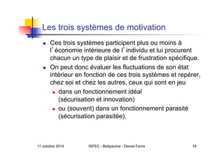 11 octobre 2014 ISFEC - Batipaume - Daniel Favre 18
Les trois systèmes de motivation
  Ces trois systèmes participent plus ou moins à
l économie intérieure de l individu et lui procurent
chacun un type de plaisir et de frustration spécifique.
  On peut donc évaluer les fluctuations de son état
intérieur en fonction de ces trois systèmes et repérer,
chez soi et chez les autres, ceux qui sont en jeu
  dans un fonctionnement idéal
(sécurisation et innovation)
  ou (souvent) dans un fonctionnement parasité
(sécurisation parasitée).
 