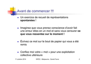 Avant de commencer !!!
  Un exercice de recueil de représentations
spontanées !
  Imaginez que vous prenez conscience d’avoir fait
une erreur dites en un mot et sans vous censurer ce
que vous ressentez sur le moment !
  Écrivez ce mot sur le bout de papier qui vous a été
remis
  Confiez moi votre « mot » pour une exploitation
collective ultérieure
11 octobre 2014 ISFEC - Batipaume - Daniel Favre 2
 
