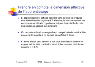 11 octobre 2014 ISFEC - Batipaume - Daniel Favre 20
Prendre en compte la dimension affective
de l apprentissage
  L apprentissage n est pas possible sans que ne se produise
une déstabilisation cognitive ET affective, le fonctionnement des
neurones associé à la cognition n est pas dissociable de celui
des neurones associé aux émotions
  Or, ces déstabilisations engendrent une période de vulnérabilité
au cours de laquelle il ne faudrait pas affaiblir l élève.
  L élève affaibli peut devenir à son tour affaiblissant comme le
montre la très forte corrélation entre échec scolaire et violence
scolaire (r = 0,7).
 