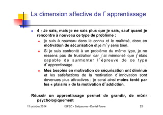 11 octobre 2014 ISFEC - Batipaume - Daniel Favre 25
La dimension affective de l apprentissage
  4 - Je sais, mais je ne sais plus que je sais, sauf quand je
rencontre à nouveau ce type de problème :
  je suis à nouveau dans le connu et le maîtrisé, donc en
motivation de sécurisation et je m y sens bien.
  Si je suis confronté à un problème du même type, je ne
ressens pas de frustration car j ai mémorisé que j étais
capable de surmonter l épreuve de ce type
d apprentissage.
  Mes besoins en motivation de sécurisation ont diminué
et les satisfactions de la motivation d innovation sont
devenues plus attractives ; je serai ainsi moins tenté par
les « plaisirs » de la motivation d addiction.
Réussir un apprentissage permet de grandir, de mûrir
psychologiquement
 