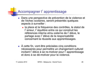 11 octobre 2014 ISFEC - Batipaume - Daniel Favre 26
Accompagner l apprentissage
  Dans une perspective de prévention de la violence et
de l’échec scolaires, seront présentés quelques
aspects à surveiller :
  la place et la fréquence des contrôles, le statut de
l erreur, l équilibre entre ce qui construit les
références interne et/ou externe de l élève, le
partage avec l élève de la responsabilité
concernant la réussite aux apprentissages.
  À cette fin, vont être précisées cinq conditions
nécessaires pour permettre un changement culturel
incitant l élève à se re-motiver pour l apprentissage
et donc à se dé-motiver pour la violence.
 