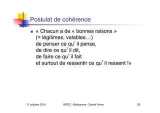 11 octobre 2014 ISFEC - Batipaume - Daniel Favre 28
Postulat de cohérence
  « Chacun a de « bonnes raisons »
(= légitimes, valables…)
de penser ce qu il pense,
de dire ce qu il dit,
de faire ce qu il fait
et surtout de ressentir ce qu il ressent !»
 