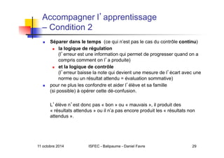 11 octobre 2014 ISFEC - Batipaume - Daniel Favre 29
Accompagner l apprentissage
– Condition 2
  Séparer dans le temps (ce qui n’est pas le cas du contrôle continu)
  la logique de régulation
(l erreur est une information qui permet de progresser quand on a
compris comment on l a produite)
  et la logique de contrôle
(l erreur baisse la note qui devient une mesure de l écart avec une
norme ou un résultat attendu = évaluation sommative)
  pour ne plus les confondre et aider l élève et sa famille
(si possible) à opérer cette dé-confusion.
L élève n est donc pas « bon » ou « mauvais », il produit des
« résultats attendus » ou il n’a pas encore produit les « résultats non
attendus ».
 