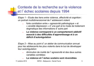 11 octobre 2014 ISFEC - Batipaume - Daniel Favre 3
Contexte de la recherche sur la violence
et l échec scolaires depuis 1994
Etape 1 – Etude des liens entre violence, affectivité et cognition :
un portrait multidimensionnel de l adolescent violent
⇒  forte corrélation entre « agressivité pathologique » et
« anxiété dépression » d une part et le mode de traitement
dogmatique des informations d autre part
⇒  La violence correspond à un comportement addictif
associé à des difficultés d’apprentissage et à un
déficit d’autorégulation
Etape 2 – Mise au point d un atelier de communication annuel
pour les adolescents les plus violents dans le but de développer
leur autorégulation
⇒  diminution de moitié de l agressivité et des deux autres
variables corrélées:
⇒  La violence et l échec scolaire sont réversibles
 