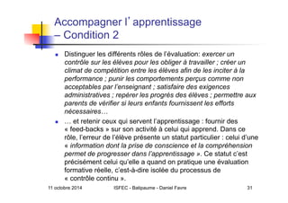 11 octobre 2014 ISFEC - Batipaume - Daniel Favre 31
Accompagner l apprentissage
– Condition 2
  Distinguer les différents rôles de l’évaluation: exercer un
contrôle sur les élèves pour les obliger à travailler ; créer un
climat de compétition entre les élèves afin de les inciter à la
performance ; punir les comportements perçus comme non
acceptables par l’enseignant ; satisfaire des exigences
administratives ; repérer les progrès des élèves ; permettre aux
parents de vérifier si leurs enfants fournissent les efforts
nécessaires…
  … et retenir ceux qui servent l’apprentissage : fournir des
« feed-backs » sur son activité à celui qui apprend. Dans ce
rôle, l’erreur de l’élève présente un statut particulier : celui d’une
« information dont la prise de conscience et la compréhension
permet de progresser dans l’apprentissage ». Ce statut c’est
précisément celui qu’elle a quand on pratique une évaluation
formative réelle, c’est-à-dire isolée du processus de
« contrôle continu ».
 