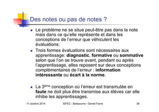 11 octobre 2014 ISFEC - Batipaume - Daniel Favre 38
Des notes ou pas de notes ?
  Le problème ne se situe peut-être pas dans la note
mais dans ce qu’elle représente et dans les
conceptions de l’erreur que véhiculent les
évaluations:
  Trois formes évaluations sont nécessaires aux
apprentissage: diagnostic, formative ou sommative
selon que l’on se trouve avant, pendant ou après
l’apprentissage, elles reposent sur deux conceptions
complémentaires de l’erreur : information
intéressante ou écart à la norme.
  La 3ème conception où l’erreur est transmutée en
faute ne doit plus être transmise aux élèves car elle
inhibe les apprentissages.
 
