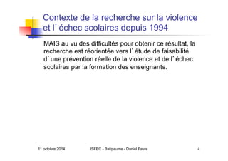 11 octobre 2014 ISFEC - Batipaume - Daniel Favre 4
Contexte de la recherche sur la violence
et l échec scolaires depuis 1994
MAIS au vu des difficultés pour obtenir ce résultat, la
recherche est réorientée vers l étude de faisabilité
d une prévention réelle de la violence et de l échec
scolaires par la formation des enseignants.
 