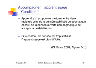 11 octobre 2014 ISFEC - Batipaume - Daniel Favre 40
Accompagner l apprentissage
– Condition 4
  Apprendre c est pouvoir naviguer entre deux
registres celui de la pensée stabilisée ou dogmatique
et celui de la pensée ouverte non dogmatique qui
accepte la déstabilisation.
  Si le contenu de pensée est trop stabilisé
l apprentissage est plus difficile.
(Cf. Favre 2007, Figure 14.1)
 
