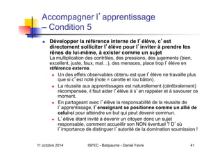 11 octobre 2014 ISFEC - Batipaume - Daniel Favre 41
Accompagner l apprentissage
– Condition 5
  Développer la référence interne de l élève, c est
directement solliciter l élève pour l inviter à prendre les
rênes de lui-même, à exister comme un sujet
La multiplication des contrôles, des pressions, des jugements (bien,
excellent, juste, faux, mal…), des menaces, place trop l élève en
référence externe.
  Un des effets observables obtenu est que l élève ne travaille plus
que si c est noté (note = carotte et /ou bâton).
  La réussite aux apprentissages est naturellement (cérébralement)
récompensée, il faut aider l élève à s en rappeler et à savourer ce
moment.
  En partageant avec l élève la responsabilité de la réussite de
l apprentissage, l enseignant se positionne comme un allié de
celui-ci pour atteindre un but qui peut devenir commun.
  L élève étant invité à devenir un citoyen donc un sujet
responsable, comment accueillir son NON éventuel ? D où
l importance de distinguer l autorité de la domination soumission !
 