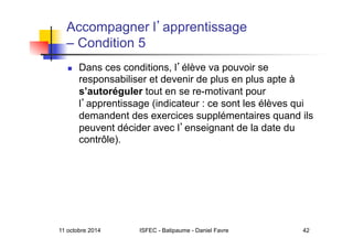 11 octobre 2014 ISFEC - Batipaume - Daniel Favre 42
Accompagner l apprentissage
– Condition 5
  Dans ces conditions, l élève va pouvoir se
responsabiliser et devenir de plus en plus apte à
s’autoréguler tout en se re-motivant pour
l apprentissage (indicateur : ce sont les élèves qui
demandent des exercices supplémentaires quand ils
peuvent décider avec l enseignant de la date du
contrôle).
 