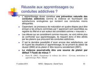 11 octobre 2014 ISFEC - Batipaume - Daniel Favre 43
Réussite aux apprentissages ou
conduites addictives ?
  L apprentissage réussi constitue une prévention naturelle des
conduites addictives comme la violence en fournissant des
satisfactions endogènes qui rendent ces conduites moins
attrayantes.
  Cependant, ce processus de maturation en quatre étapes peut être
enrayé si les erreurs commises par l apprenant sont assimilées au
registre du Mal et si son auteur est considéré comme « mauvais ».
  Les élèves qui se considèrent comme mauvais, ne vont même plus
se confronter aux apprentissages, ils risquent donc d être attirés
par les plaisirs que procurent les conduites addictives.
  C est la dernière possibilité d avoir encore des satisfactions, car
en fuyant les situations d apprentissage, ils se privent du plaisir de
réussir (SM2) et du plaisir d être reconnu socialement (SM1).
  La violence pourrait-elle être une source de plaisir par
défaut ? Faute de mieux ?
  Favre D. (2007). Transformer la violence des élèves - Cerveau, motivations et
apprentissage. Paris : Dunod 	

 