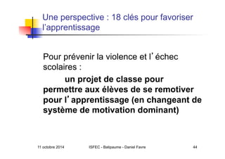 Une perspective : 18 clés pour favoriser
l’apprentissage
Pour prévenir la violence et l échec
scolaires :
un projet de classe pour
permettre aux élèves de se remotiver
pour l apprentissage (en changeant de
système de motivation dominant)
11 octobre 2014 ISFEC - Batipaume - Daniel Favre 44
 