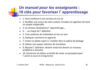 11 octobre 2014 ISFEC - Batipaume - Daniel Favre 46
Un manuel pour les enseignants :
18 clés pour favoriser l apprentissage	

	
  
  1.	
  Faire	
  conﬁance	
  à	
  son	
  cerveau	
  et	
  à	
  la	
  vie	
  
  2.	
  Rec5ﬁer	
  une	
  erreur	
  de	
  notre	
  culture:	
  émo5on	
  et	
  cogni5on	
  forment	
  
un	
  couple	
  inséparable	
  
  3.	
  Le	
  cerveau	
  récompense	
  l appren5ssage...	
  
  4.	
  …au	
  risque	
  de	
  l addic5on	
  
  5.	
  Trois	
  systèmes	
  de	
  mo5va5on	
  et	
  non	
  un	
  seul	
  
  6.	
  Expliquer	
  comment	
  on	
  apprend	
  
  7.	
  Inviter	
  un	
  pilote-­‐sujet	
  à	
  s installer	
  dans	
  la	
  cabine	
  de	
  pilotage	
  
  8.	
  U5liser	
  son	
  espace	
  intérieur	
  de	
  simula5on	
  
  9.	
  Muscler	
  l aQen5on:	
  devenir	
  endurant	
  devant	
  un	
  nouveau	
  
problème	
  à	
  résoudre	
  
  10.	
  Construire	
  et	
  u5liser	
  sa	
  feuille	
  de	
  route:	
  un	
  passeport	
  pour	
  
l avenir	
  à	
  court	
  et	
  à	
  long	
  terme	
  
 
