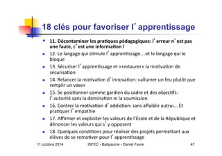 11 octobre 2014 ISFEC - Batipaume - Daniel Favre 47
18 clés pour favoriser l apprentissage	

  11.	
  Décontaminer	
  les	
  pra2ques	
  pédagogiques:	
  l erreur	
  n est	
  pas	
  
une	
  faute,	
  c est	
  une	
  informa2on	
  !	
  
  12.	
  Le	
  langage	
  qui	
  s5mule	
  l appren5ssage…et	
  le	
  langage	
  qui	
  le	
  
bloque	
  
  13.	
  Sécuriser	
  l appren5ssage	
  et	
  «restaurer»	
  la	
  mo5va5on	
  de	
  
sécurisa5on	
  
  14.	
  Relancer	
  la	
  mo5va5on	
  d innova5on:	
  «allumer	
  un	
  feu	
  plutôt	
  que	
  
remplir	
  un	
  vase»	
  
  15.	
  Se	
  posi5onner	
  comme	
  gardien	
  du	
  cadre	
  et	
  des	
  objec5fs:	
  
l autorité	
  sans	
  la	
  domina5on	
  ni	
  la	
  soumission	
  
  16.	
  Contrer	
  la	
  mo5va5on	
  d addic5on:	
  sans	
  aﬀaiblir	
  autrui...	
  Et	
  
pra5quer	
  l empathie	
  
  17.	
  Aﬃrmer	
  et	
  expliciter	
  les	
  valeurs	
  de	
  l’École	
  et	
  de	
  la	
  République	
  et	
  
dénoncer	
  les	
  valeurs	
  qui	
  s y	
  opposent	
  
  18.	
  Quelques	
  condi5ons	
  pour	
  réaliser	
  des	
  projets	
  permeQant	
  aux	
  
élèves	
  de	
  se	
  remo5ver	
  pour	
  l appren5ssage	
  
 