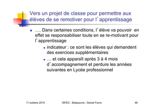 11 octobre 2014 ISFEC - Batipaume - Daniel Favre 48
Vers un projet de classe pour permettre aux
élèves de se remotiver pour l apprentissage
  …. Dans certaines conditions, l élève va pouvoir en
effet se responsabiliser toute en se re-motivant pour
l apprentissage
  indicateur : ce sont les élèves qui demandent
des exercices supplémentaires
  … et cela apparaît après 3 à 4 mois
d accompagnement et perdure les années
suivantes en Lycée professionnel
 
