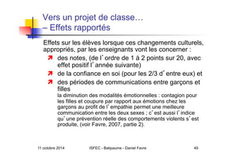 11 octobre 2014 ISFEC - Batipaume - Daniel Favre 49
Vers un projet de classe…
– Effets rapportés
Effets sur les élèves lorsque ces changements culturels,
appropriés, par les enseignants vont les concerner :
  des notes, (de l ordre de 1 à 2 points sur 20, avec
effet positif l année suivante)
  de la confiance en soi (pour les 2/3 d entre eux) et
  des périodes de communications entre garçons et
filles
la diminution des modalités émotionnelles : contagion pour
les filles et coupure par rapport aux émotions chez les
garçons au profit de l empathie permet une meilleure
communication entre les deux sexes ; c est aussi l indice
qu une prévention réelle des comportements violents s est
produite, (voir Favre, 2007, partie 2).
 