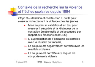 11 octobre 2014 ISFEC - Batipaume - Daniel Favre 5
Contexte de la recherche sur la violence
et l échec scolaires depuis 1994
Etape 3 – utilisation et construction d outils pour
mesurer indirectement la violence chez les jeunes
  Mise au point et validation d un test pour
mesurer l empathie et la distinguer de la
contagion émotionnelle et de la coupure par
rapport aux émotions (test CEC)
⇒  L augmentation de l empathie est corrélée
avec la réussite en français,
⇒  La coupure est négativement corrélée avec les
résultats scolaires
⇒  La coupure est corrélée aux risques de
comportements violents
 