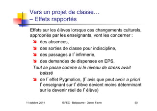 11 octobre 2014 ISFEC - Batipaume - Daniel Favre 50
Vers un projet de classe…
– Effets rapportés
Effets sur les élèves lorsque ces changements culturels,
appropriés par les enseignants, vont les concerner :
  des absences,
  des sorties de classe pour indiscipline,
  des passages à l infirmerie,
  des demandes de dispenses en EPS,
Tout se passe comme si le niveau de stress avait
baissé
  de l effet Pygmalion, (l avis que peut avoir a priori
l enseignant sur l élève devient moins déterminant
sur le devenir réel de l élève)
 