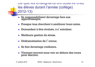 11 octobre 2014 ISFEC - Batipaume - Daniel Favre 51
Ce que les enseignants ont observé chez
les élèves durant l’année (collège)
2012-13)
  Se responsabilisent davantage face aux
apprentissages.
  Presque tous cherchent à améliorer leurs notes.
  Demandent à être évalués, à s entraîner.
  Meilleure gestion du stress.
  Dédramatisation de l erreur.
  Se font davantage confiance.
  Viennent souvent nous voir en dehors des cours
pour discuter.
 