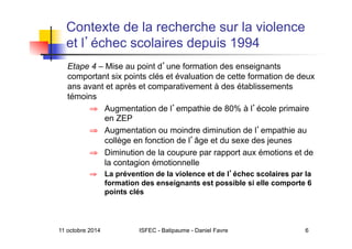11 octobre 2014 ISFEC - Batipaume - Daniel Favre 6
Contexte de la recherche sur la violence
et l échec scolaires depuis 1994
Etape 4 – Mise au point d une formation des enseignants
comportant six points clés et évaluation de cette formation de deux
ans avant et après et comparativement à des établissements
témoins
⇒  Augmentation de l empathie de 80% à l école primaire
en ZEP
⇒  Augmentation ou moindre diminution de l empathie au
collège en fonction de l âge et du sexe des jeunes
⇒  Diminution de la coupure par rapport aux émotions et de
la contagion émotionnelle
⇒  La prévention de la violence et de l échec scolaires par la
formation des enseignants est possible si elle comporte 6
points clés
 