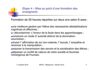 11 octobre 2014 ISFEC - Batipaume - Daniel Favre 7
Etape 4 – Mise au point d’une formation des
enseignants
Formation de 50 heures réparties sur deux ans selon 6 axes :
 une meilleure gestion par l’élève des nécessaires déstabilisations
cognitives et affectives ;
 « décontaminer » l’erreur de la faute dans les apprentissages ;
 construire un mode d autorité distinct de la domination-
soumission ;
 choisir l affirmation de soi non-violente, l écoute, l empathie et
renoncer à la manipulation ;
 associer la transmission des savoirs et la socialisation des élèves ;
 dépasser un conflit de valeurs de notre société et favoriser
l’émergence de l’humain.
 