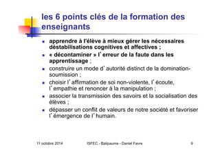 11 octobre 2014 ISFEC - Batipaume - Daniel Favre 9
les 6 points clés de la formation des
enseignants
  apprendre à l'élève à mieux gérer les nécessaires
déstabilisations cognitives et affectives ;
  « décontaminer » l erreur de la faute dans les
apprentissage ;
  construire un mode d autorité distinct de la domination-
soumission ;
  choisir l affirmation de soi non-violente, l écoute,
l empathie et renoncer à la manipulation ;
  associer la transmission des savoirs et la socialisation des
élèves ;
  dépasser un conflit de valeurs de notre société et favoriser
l émergence de l humain.
 