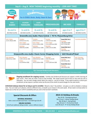 Sep 8 – Aug 8: NEW THEMES beginning monthly – JOIN ANY TIME!
NEW!
BABIES
YOUNGER
TODDLERS
OLDER
TODDLERS PRESCHOOLERS BIG KIDS FAMILIES
0s and 1s
$62 billed monthly
1s and 2s
$62 billed monthly
2s and 3s
$62 billed monthly
3s and 4s
$62 billed monthly
ages 5 to 7
$72 billed monthly
ages 0 to 7
$62 billed monthly
Greenville area studio: Piano Central / 757 N. Pleasantburg Drive
NEW! Fridays
12:15-1:00 pm (KW)
Tuesdays
9:30-10:15 am (TC)
NEW! Fridays
9:15-10:00 am (KW)
Saturdays
9:00-9:45 am (KW)
Tuesdays
10:30-11:15 am (TC)
NEW! Fridays
10:15-11:00 am (KW)
Saturdays
10:00-10:45 am (KW)
Tuesdays
11:30-12:15 pm (KW)
NEW! Fridays
11:15-12:00 noon (KW)
Saturdays
11:00-11:45 am (KW)
Young Child, Year 1
Thursdays
1:00-2:00 pm (KW)
6:15-7:15 pm (DJ)
Young Child, Year 2
Thursdays
3:30-4:30 pm (DJ)
Currently unavailable
Simpsonville area studio: Classic Corner Shopping Center / 1622 Woodruff Road
NEW! Mondays
9:00-9:45 am (KW)
NEW! Mondays
11:00-11:45 am (KW)
Fridays
9:15-10:00 am (SM)
NEW! Mondays
10:00-10:45 am (KW)
Fridays
10:15-11:00 am (SM)
Thursdays
2:00-2:45 pm (RS)
Fridays
11:15-12:00 noon (SM)
Young Child, Year 1
Thursdays
4:45-5:45 pm (RS)
Young Child, Year 2
Thursdays
3:30-4:30 pm (RS)
NEW! Thursdays
6:15-7:00 pm (RS)
Our Licensed Kindermusik Educators:
Theresa Case (TC), Donna Joyner (DJ), Stephanie Mitchell (SM), Rebecca Stefoff (RS), and Katherine Woodward (KW)
Ongoing enrollment for ongoing success. Families love Kindermusik because we support a child’s learning all
year round. That’s why we make it easy to stay enrolled. We simply assume you’re here to stay until you tell us
otherwise. You can even change classes when you need to – just let us know. If you need to pause or cancel your
enrollment, all we require is written notice by the end of the month to avoid charges for the new month.
Unlimited makeup classes for as long as you’re enrolled. Missed a class? No problem. Just give us a call to schedule a makeup
class. You can make up in advance, attend a different class, or double-up on classes in the same week. All we need is to know when to
expect you so that we can confirm availability with you and so that we don’t overbook.
Special Discounts & Offers
REFERRAL REWARDS!
Refer a new-to-Kindermusik friend. You’ll BOTH get $10 off!
SIBLING SAVINGS.
$10 off each additional sibling enrolled – same or different classes!
2014-15 Holidays & Breaks
Nov 24-29: Thanksgiving Break
Dec 22-Jan 3: Winter Holiday Break
Mar 30-Apr 4: Spring Break
May 18-June 7: Pre-Summer Break
June 29-July 4: 4th
of July Holiday Break

KINDERMUSIK at PIANO CENTRAL STUDIOS l 864.232.5010 l www.PianoCentralStudios.com
 