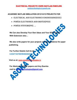 ELECTRICAL PROJECTS USING MATLAB/SIMULINK
asokatechnologies@gmail.com
ACADEMIC MATLAB SIMULATION 2013/14/15 PROJECTS FOR
 ELECTRICAL AND ELECTRONICs ENGINEERING[EEE]
 POWER ELECTRONICs AND DRIVES[PED]
 POWER SYSTEMS[PS]….
We Can also Develop Your Own Ideas and Your IEEE Papers
With Extension also…
We also write papers for your projects and give guidance for paper
publishing.
For Further Details Call Us @
0-9347143789/9949240245
Visit us at: www.asokatechnologies.in
For Abstracts of IEEE papers and Any Queries
mail to: asokatechnologies@gmail.com
 