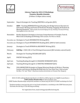  
	
  	
  	
  	
  	
  	
  	
  	
  	
  	
  	
  	
  	
  	
  	
  	
  	
  
	
  	
  	
  	
  	
  	
  	
  	
  	
  	
  	
  	
  	
  	
  	
  	
  	
  	
  Literacy	
  Topics	
  for	
  2014-­‐15	
  Workshops	
  	
  
	
  	
  	
  	
  	
  	
  	
  	
  	
  	
  	
  	
  	
  	
  	
  	
  	
  	
  	
  	
  	
  	
  	
  	
  	
  	
  	
  	
  	
  	
  	
  	
  	
  	
  	
  	
  	
  	
  	
  	
  	
  	
  	
  	
  	
  	
  	
  	
  	
  	
  	
  	
  	
  	
  	
  	
  	
  	
  	
  	
  	
  	
  	
  	
  	
  Tentative	
  Monthly	
  Schedule	
  
(9:00am-­‐12:00pm	
  unless	
  noted)	
  
	
  
	
  
September:	
  	
   Steps	
  &	
  Strategies	
  for	
  Teaching	
  WRITING	
  in	
  all	
  grades	
  ($25)	
  
	
  
October:	
  	
   NEW—Teaching	
  MEMOIR	
  Writing	
  &	
  Reading,	
  the	
  Bridge	
  between	
  Narrative	
  &	
  	
  
	
   	
   Informative	
  Writing	
  and	
  Fiction	
  &	
  Nonfiction	
  Reading:	
  Engaging	
  All	
  Students	
  &	
  	
  
	
   	
   Meeting	
  Standards	
  	
  (*$50	
  includes	
  the	
  book	
  Bridging	
  the	
  Gap:	
  Reading	
  Critically	
  &	
  Writing	
  	
  
	
   	
   Meaningfully	
  to	
  Get	
  to	
  the	
  Core)	
  
	
  
November:	
  	
   Reader	
  Response	
  Strategies	
  to	
  Increase	
  Comprehension	
  of	
  Complex	
  Texts	
  &	
  	
  
	
   	
  	
  	
  	
  	
  	
  	
  	
  	
  	
  	
   Meet	
  CCSS	
  in	
  Reading	
  and	
  Writing	
  (*$50	
  includes	
  The	
  Write	
  to	
  Read)	
  
	
  
December	
  am:	
   Strategies	
  to	
  Teach	
  INFORMATIVE	
  Writing	
  ($25)	
  
December	
  pm:	
  Strategies	
  to	
  Teach	
  INFORMATIVE	
  Reading	
  ($25)	
  	
  ($40	
  for	
  both	
  sessions)	
  
	
  
January:	
  	
   Strategies	
  to	
  Teach	
  OPINION	
  &	
  ARGUMENT	
  Writing	
  ($25)	
  
	
  
February:	
  	
   Full	
  Day—9:00-­‐3:00:	
  6-­‐Trait	
  Writing	
  &	
  Assessment	
  ($65	
  includes	
  catered	
  lunch)	
  
	
  
March:	
  	
   Strategies	
  for	
  Teaching	
  VOCABULARY	
  ($25)	
  
	
  
April:	
  	
   	
   POETRY	
  Writing	
  ($25)	
  
	
  
April	
  am:	
   Teaching	
  Reading	
  through	
  K-­‐12	
  READING	
  WORKSHOP	
  ($25)	
  
April	
  pm:	
  	
   Teaching	
  Writing	
  through	
  K-­‐12	
  WRITING	
  WORKSHOP	
  ($25)	
  
	
  
May:	
  	
   	
   COLLABORATION	
  Strategies	
  to	
  Engage	
  Reluctant	
  Readers	
  &	
  Writers:	
  Planning	
  	
  
	
   	
   Lessons	
  and	
  Literacy	
  Reading-­‐Writing	
  Units	
  for	
  Your	
  Next	
  Year	
  (*$40	
  includes	
  	
  
No	
  More	
  “Us”	
  and	
  “Them”:	
  Classroom	
  Lessons	
  &	
  Activities	
  to	
  Promote	
  Peer	
  Respect)	
  
	
  
	
  
	
  
2014-­‐15	
  ASU	
  undergraduates/graduates	
  enrolled	
  in	
  a	
  COE	
  program	
  are	
  eligible	
  to	
  purchase	
  a	
  
CSWP	
  Student	
  Membership	
  for	
  $25/academic	
  year.	
  	
  
CSWP	
  Student	
  Memberships	
  will	
  permit	
  members	
  to	
  attend	
  any/all	
  2014-­‐15	
  CSWP	
  workshops	
  for	
  free*	
  
	
  
	
  	
  	
  	
  	
  	
  	
  	
  *Student	
  members	
  must	
  pay	
  the	
  price	
  of	
  any	
  book	
  included	
  in	
  a	
  workshop	
  at	
  the	
  CSWP	
  discount	
  price.	
  
	
  	
  	
  	
  	
  	
  	
  	
  *Excludes	
  the	
  full-­‐day	
  6-­‐Trait	
  Writing	
  workshop	
  
	
  
For	
  registration	
  form,	
  email	
  writing.project@armstrong.edu	
  
	
  
 