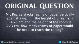ORIGINAL QUESTION 
Mr. Pearce stacks reams of paper vertically 
against a wall. If the height of 5 reams is 
24.75 cm and ...