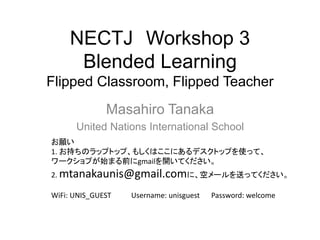 NECTJ Workshop 3
Blended Learning
Flipped Classroom, Flipped Teacher
Masahiro Tanaka
United Nations International School
お願い
1. お持ちのラップトップ、もしくはここにあるデスクトップを使って、
ワークショプが始まる前にgmailを開いてください。
2. mtanakaunis@gmail.comに、空メールを送ってください。
WiFi: UNIS_GUEST Username: unisguest Password: welcome
 