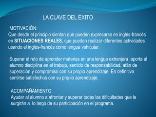 LA CLAVE DEL ÉXITO
Superar el reto de aprender materias en una lengua extranjera aporta al
alumno disciplina en el trabajo, sentido de responsabilidad, afán de
superación y compromiso con su propio aprendizaje. En definitiva
sentirse satisfechos con su propio aprendizaje.
MOTIVACIÓN:
Que desde el principio sientan que pueden expresarse en inglés-francés
en SITUACIONES REALES, que puedan realizar diferentes actividades
usando el inglés-francés como lengua vehicular.
ACOMPAÑAMIENTO:
Ayudar al alumno a afrontar y superar todas las dificultades que le
surgirán a lo largo de su participación en el programa.
 