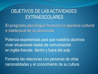 OBJETIVOS DE LAS ACTIVIDADES
EXTRAESCOLARES
Potencia experiencias para que nuestros alumnos
vivan situaciones reales de comunicación
en inglés-francés dentro y fuera del aula
Fomenta las relaciones con personas de otras
nacionalidades y el conocimiento de su cultura
 