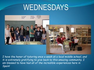 WEDNESDAYS
I have the honor of tutoring once a week at a local middle school, and
it is extremely gratifying to give back to this amazing community. I
am blessed to have had all of the incredible experiences here in
Spain!
 