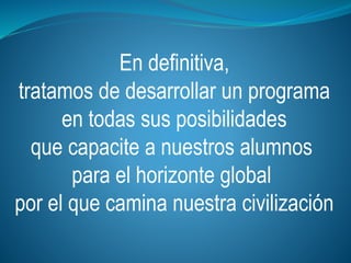 En definitiva,
tratamos de desarrollar un programa
en todas sus posibilidades
que capacite a nuestros alumnos
para el horizonte global
por el que camina nuestra civilización
 