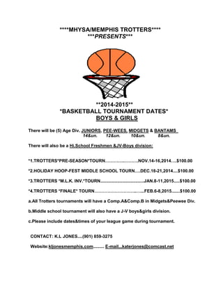 ****MHYSA/MEMPHIS TROTTERS**** 
***PRESENTS*** 
**2014-2015** 
*BASKETBALL TOURNAMENT DATES* 
BOYS & GIRLS 
There will be (5) Age Div. JUNIORS, PEE-WEES, MIDGETS & BANTAMS 
14&un. 12&un. 10&un. 8&un. 
There will also be a Hi.School Freshmen &JV-Boys division: 
*1.TROTTERS*PRE-SEASON*TOURN………….……….NOV.14-16,2014….$100.00 
*2.HOLIDAY HOOP-FEST MIDDLE SCHOOL TOURN….DEC.18-21,2014....$100.00 
*3.TROTTERS *M.L.K. INV.*TOURN....................................JAN.8-11,2015.....$100.00 
*4.TROTTERS *FINALE* TOURN………………………..…...FEB.6-8,2015.......$100.00 
a.All Trotters tournaments will have a Comp.A&Comp.B in Midgets&Peewee Div. 
b.Middle school tournament will also have a J-V boys&girls division. 
c.Please include dates&times of your league game during tournament. 
CONTACT: K.L JONES....(901) 859-3275 
Website:kljonesmemphis.com......... E-mail...katerjones@comcast.net 
