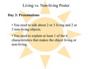 Living vs. Non-living Poster 
Day 3: Presentations 
• You need to talk about 2 or 3 living and 2 or 
3 non-living objects. 
• You need to explain at least 1 of the 6 
characteristics that makes the object living or 
non-living. 
 