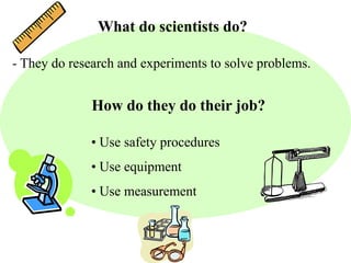 What do scientists do? 
- They do research and experiments to solve problems. 
How do they do their job? 
• Use safety procedures 
• Use equipment 
• Use measurement 
 