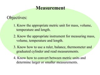 Measurement 
Objectives: 
1. Know the appropriate metric unit for mass, volume, 
temperature and length. 
2. Know the appropriate instrument for measuring mass, 
volume, temperature and length. 
3. Know how to use a ruler, balance, thermometer and 
graduated cylinder and read measurements. 
4. Know how to convert between metric units and 
determine larger or smaller measurements. 
 