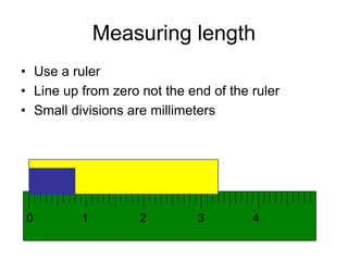 Measuring length 
• Use a ruler 
• Line up from zero not the end of the ruler 
• Small divisions are millimeters 
0 1 2 3 4 
 