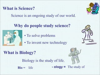 What is Science? 
Science is an ongoing study of our world. 
Why do people study science? 
• To solve problems 
• To invent new technology 
What is Biology? 
Biology is the study of life. 
Bio = life - ology = The study of 
 